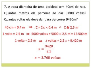 7. A roda dianteira de uma bicicleta tem 40cm de raio.
Quantos metros ela percorre ao dar 5.000 voltas?
Quantas voltas ela deve dar para percorrer 9420m?

 40 cm = 0,4 m   ⇒ C = 2π × 0,4 m ∴ C ≅ 2,5 m
1 volta = 2,5 m ⇒ 5000 voltas = 5000 × 2,5 m = 12.500 m
       1 volta = 2,5 m ⇒ x voltas = 2,5 x = 9.420 m
 