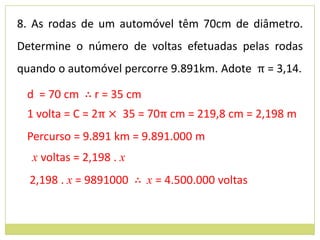 8. As rodas de um automóvel têm 70cm de diâmetro.
Determine o número de voltas efetuadas pelas rodas
quando o automóvel percorre 9.891km. Adote π = 3,14.

 d = 70 cm ∴ r = 35 cm
 1 volta = C = 2π × 35 = 70π cm = 219,8 cm = 2,198 m
 Percurso = 9.891 km = 9.891.000 m
  x voltas = 2,198 . x
  2,198 . x = 9891000 ∴ x = 4.500.000 voltas
 