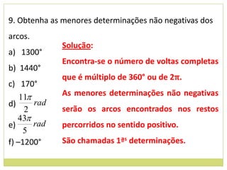 9. Obtenha as menores determinações não negativas dos
arcos.
              Solução:
a) 1300°
              Encontra-se o número de voltas completas
b) 1440°
              que é múltiplo de 360° ou de 2π.
c) 170°
    11       As menores determinações não negativas
d)      rad
     2        serão os arcos encontrados nos restos
   43
e)      rad   percorridos no sentido positivo.
     5
f) –1200°     São chamadas 1ªs determinações.
 