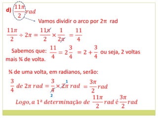 d)
            Vamos dividir o arco por 2π rad



 Sabemos que:                          ou seja, 2 voltas
mais ¾ de volta.

 ¾ de uma volta, em radianos, serão:
                       1


                   2
 