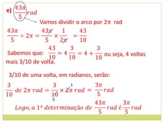 e)
             Vamos dividir o arco por 2π rad



Sabemos que:                         ou seja, 4 voltas
mais 3/10 de volta.

 3/10 de uma volta, em radianos, serão:
                        1


                 5
 