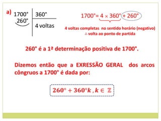 a) 1700°    360°               1700°= 4 × 360° + 260°
    26 0°
            4 voltas   4 voltas completas no sentido horário (negativo)
                                  ∴ volta ao ponto de partida


       260° é a 1ª determinação positiva de 1700°.

   Dizemos então que a EXRESSÃO GERAL dos arcos
   côngruos a 1700° é dada por:
 