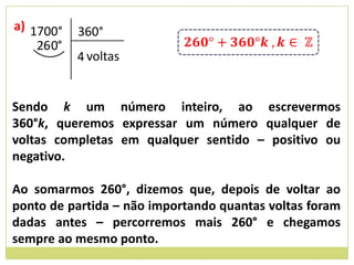 a) 1700°    360°
    26 0°
            4 voltas


Sendo k um número inteiro, ao escrevermos
360°k, queremos expressar um número qualquer de
voltas completas em qualquer sentido – positivo ou
negativo.

Ao somarmos 260°, dizemos que, depois de voltar ao
ponto de partida – não importando quantas voltas foram
dadas antes – percorremos mais 260° e chegamos
sempre ao mesmo ponto.
 