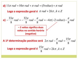 d) 11 rad  10 rad   rad  (5voltas)   rad
   Logo a expressão geral é  rad  2k , k  Z

     33         32                             
e)      rad       rad  rad  4 (2 voltas)  rad
      8           8       8                       8
            – 2 voltas significa duas
           voltas no sentido horário
                   (negativo)

                                                 15
A 1ª determinação positiva será 2 rad  rad         rad
                                         8         8
                            15
   Logo a expressão geral é     rad  2k , k  Z
                             8
 