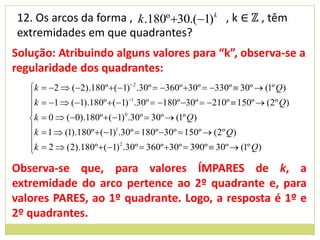 12. Os arcos da forma , k.180º 30.(1)k , k ∈ ℤ , têm
extremidades em que quadrantes?
Solução: Atribuindo alguns valores para “k”, observa-se a
regularidade dos quadrantes:
   k    2  (2).180º  (1) 2 .30º  360º 30º  330º  30º  (1º Q)
   
   k    1  (1).180º  (1) 1.30º  180º 30º  210º  150º  (2º Q)
   
   k    0  (0).180º  (1)0 .30º  30º  (1º Q)
   k    1  (1).180º  (1)1.30º  180º 30º  150º  (2º Q)
   
   k
        2  (2).180º  (1) 2 .30º  360º 30º  390º  30º  (1º Q)

Observa-se que, para valores ÍMPARES de k, a
extremidade do arco pertence ao 2º quadrante e, para
valores PARES, ao 1º quadrante. Logo, a resposta é 1º e
2º quadrantes.
 
