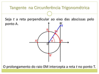 Tangente na Circunferência Trigonométrica

 Seja t a reta perpendicular ao eixo das abscissas pelo
 ponto A.                          t
                                  •      T
                           B
                            •       M
                                    •

                    A’          α        A
                     •     0•           •


                            •
                             B’


O prolongamento do raio 0M intercepta a reta t no ponto T.
 