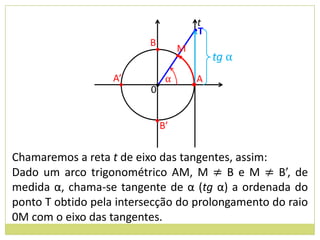 t
                                       •T
                          B
                           •       M
                                   •        tg α
                   A’          α        A
                    •     0•           •


                           •B’


Chamaremos a reta t de eixo das tangentes, assim:
Dado um arco trigonométrico AM, M ≠ B e M ≠ B’, de
medida α, chama-se tangente de α (tg α) a ordenada do
ponto T obtido pela intersecção do prolongamento do raio
0M com o eixo das tangentes.
 