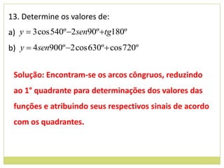 13. Determine os valores de:
a) y  3 cos 540º 2sen90º tg180º
b) y  4sen900º 2 cos 630º  cos 720º


 Solução: Encontram-se os arcos côngruos, reduzindo
 ao 1° quadrante para determinações dos valores das
 funções e atribuindo seus respectivos sinais de acordo
 com os quadrantes.
 