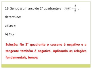 3
16. Sendo x um arco do 2° quadrante e senx  ,
                                            5
determine:

a) cos x

b) tg x

Solução: No 2° quadrante o cosseno é negativo e a
tangente também é negativa. Aplicando as relações
fundamentais, temos:
 