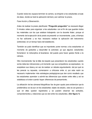 Cuando todos los equipos terminen la carrera, se dirigirán a los estudiantes al aula
de clase, donde se hará la aplicación del test y así culminar la praxis.
Fase Acción y Observación.
Antes de realizar la praxis planificada “Preguntín preguntón” es necesario llegar
5 minutos antes para organizar a los estudiantes con el fin de que guarden todos
los materiales con los que estaban trabajando con la docente titular; porque al
momento de la ejecución de la praxis se presentó un inconveniente, pues, el tiempo
no fue suficiente y se hizo necesario realizar la aplicación del instrumento
(entrevista) en un tiempo fuera del establecido.
También se pudo identificar que es importante poner normas a los estudiantes al
momento de grabarlos y desarrollar la actividad, ya que algunos estudiantes
fomentaron la indisciplina al levantarse del puesto para hacer gestos frente a la
cámara.
Otro inconveniente fue la falta de respeto que presentaron los estudiantes cuando
se les daba las indicaciones y al momento que sus compañeros se expresaban, no
aceptaban sus ideas y en vez de realizar un debate argumentando del por qué no
les parecía su repuesta, comenzaron a criticarse entre sí, por esta razón es
necesario implementar más estrategias pedagógicas que den como resultado que
los estudiantes aprendan a admitir las diferencias que existen entre ellos y así se
establezca el orden cuando hayan diferencias de pensamiento.
La utilización de las cámaras fotográficas fue de gran ayuda para evidenciar que la
problemática se da aun en los estudiantes objeto de estudio, esto es así gracias a
que en ellas quedan registrados y se pueden observar las actitudes,
comportamientos y relaciones que se dan entre los estudiantes. (Ver figura 1)
 