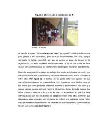 Al ejecutar la praxis “reconociendo mis roles” se organizó inicialmente la cámara
para grabar a los estudiantes, pero se tubo inconvenientes con esta, porque
rechazaba la tarjeta micro-SD, así que se perdió un poco de tiempo en la
organización, por esto se puede afirmar que antes de iniciar una praxis se debe
revisar con anterioridad que los instrumentos tecnológicos funcionen debidamente.
Después se organizó los grupos de trabajo de a cuatro estudiantes; de modo que
compartieran con sus compañeros y así poder observar cómo era la convivencia
entre ellos (Ver figura 3); a muchos no les gusto estar con algunos de sus
compañeros de clase en los grupos así que hubo disputa por parte de ellos, pero se
les aclaro que como personas debemos aprender a relacionarnos con todos y a
aplicar valores, porque así será mejor la convivencia dentro del aula, aunque los
niños prestaron atención a lo que se les dijo, no lo pusieron en práctica. Una
estrategia para que los estudiantes se aceptaran mejor entre ellos, sin tener que
obligarlos a estar en equipo solo porque se les ordeno, una estrategia podría haber
sido que resaltaran las cualidades de cada uno de sus integrantes y como estas los
hacían un buen equipo. (Ver figura 4)
Figura 2. Observación a estudiantes de 4-1
Fuente: Los autores
 