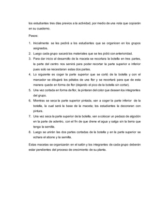 los estudiantes tres días previos a la actividad, por medio de una nota que copiarán
en su cuaderno.
Pasos:
1. Inicialmente se les pedirá a los estudiantes que se organicen en los grupos
asignados.
2. Luego cada grupo sacará los materiales que se les pidió con anterioridad.
3. Para dar inicio al desarrollo de la maceta se recortara la botella en tres partes,
la parte del centro nos servirá para poder recortar la parte superior e inferior
pues solo se necesitaran estas dos partes.
4. Lo siguiente es coger la parte superior que se cortó de la botella y con el
marcador se dibujará los pétalos de una flor y se recortará para que de esta
manera quede en forma de flor (dejando el pico de la botella sin cortar).
5. Una vez cortada en forma de flor, la pintaran del color que deseen los integrantes
del grupo.
6. Mientras se seca la parte superior pintada, van a coger la parte inferior de la
botella, la cual será la base de la maceta; los estudiantes la decoraran con
pintura.
7. Una vez seca la parte superior de la botella, van a colocar un pedazo de algodón
en la parte de adentro, con el fin de que drene el agua y salga sin la tierra que
tenga la semilla.
8. Luego se unirán las dos partes cortadas de la botella y en la parte superior se
echara el abono y la semilla.
Estas macetas se organizarán en el salón y los integrantes de cada grupo deberán
estar pendientes del proceso de crecimiento de su planta.
 