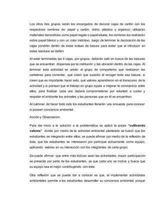 Los otros tres grupos serán los encargados de decorar cajas de cartón con los
respectivos nombres de: papel y cartón, vidrio, plástico y orgánico; utilizarán
materiales decorativos como papel regalo o papel silueta, los nombres los realizarán
sobre papel blanco y con un color instintivo, luego de terminar la decoración de las
cajas pondrán dentro de estas bolsas de basura para evitar que al introducir en
estas residuos se dañen.
Al estar terminadas las 4 cajas, por grupos, deberán salir en busca de las basuras
que se encuentran dispersas por la institución y las ubicarán dentro de las cajas. Al
terminar esta actividad se unirán al grupo de compañeros que realizaron las
carteleras para comentar, qué creen que sucedió al recoger toda esa basura, si
creen que es importante hacer esto, qué valores aprendieron en el transcurso de la
actividad y si piensan que el trabajo en grupo ayuda a mejorar la convivencia entre
ellos; para finalizar cada uno deberá comprometerse por voluntad a cuidar y
respetar el ambiente los animales y las personas que en él se encuentran.
Al culminar de hacer todo esto los estudiantes llenarán una encuesta para conocer
si poseen conciencia ambiental.
Acción y Observación.
Para dar inicio a la solución a la problemática se aplicó la praxis “cultivando
valores” donde por medio de la actividad ambiental planteada se buscó que los
estudiantes se integrarán entre ellos; se puede afirmar por medio de la reflexión de
ésta, que los estudiantes se interesaron por participar activamente como equipo,
aplicando valores en su interacción con los integrantes de cada grupo.
Se puede afirmar que entre más lúdicas sean las actividades, mayor participación
se presenta por parte de los estudiantes, ya que cada uno se motiva y busca que
su equipo sea el mejor contribuyendo con éste.
Otra reflexión que se puede dar a conocer es que, el implementar actividades
ambientales permite a los estudiantes desarrollar su conciencia ambiental, porque
 
