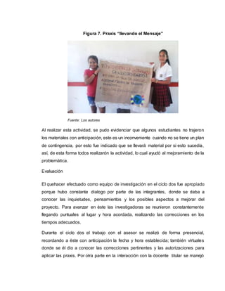 Al realizar esta actividad, se pudo evidenciar que algunos estudiantes no trajeron
los materiales con anticipación, esto es un inconveniente cuando no se tiene un plan
de contingencia, por esto fue indicado que se llevará material por si esto sucedía,
así, de esta forma todos realizarón la actividad, lo cual ayudó al mejoramiento de la
problemática.
Evaluación
El quehacer efectuado como equipo de investigación en el ciclo dos fue apropiado
porque hubo constante dialogo por parte de las integrantes, donde se daba a
conocer las inquietudes, pensamientos y los posibles aspectos a mejorar del
proyecto. Para avanzar en éste las investigadoras se reunieron constantemente
llegando puntuales al lugar y hora acordada, realizando las correcciones en los
tiempos adecuados.
Durante el ciclo dos el trabajo con el asesor se realizó de forma presencial,
recordando a éste con anticipación la fecha y hora establecida; también virtuales
donde se él dio a conocer las correcciones pertinentes y las autorizaciones para
aplicar las praxis. Por otra parte en la interacción con la docente titular se manejó
Fuente: Los autores
Figura 7. Praxis “llevando el Mensaje”
 