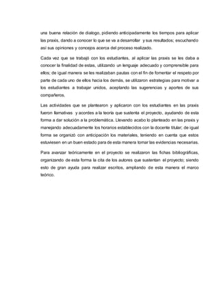 una buena relación de dialogo, pidiendo anticipadamente los tiempos para aplicar
las praxis, dando a conocer lo que se va a desarrollar y sus resultados; escuchando
así sus opiniones y concejos acerca del proceso realizado.
Cada vez que se trabajó con los estudiantes, al aplicar las praxis se les daba a
conocer la finalidad de estas, utilizando un lenguaje adecuado y comprensible para
ellos; de igual manera se les realizaban pautas con el fin de fomentar el respeto por
parte de cada uno de ellos hacia los demás, se utilizaron estrategias para motivar a
los estudiantes a trabajar unidos, aceptando las sugerencias y aportes de sus
compañeros.
Las actividades que se plantearon y aplicaron con los estudiantes en las praxis
fueron llamativas y acordes a la teoría que sustenta el proyecto, ayudando de esta
forma a dar solución a la problemática. Llevando acabo lo planteado en las praxis y
manejando adecuadamente los horarios establecidos con la docente titular; de igual
forma se organizó con anticipación los materiales, teniendo en cuenta que estos
estuviesen en un buen estado para de esta manera tomar las evidencias necesarias.
Para avanzar teóricamente en el proyecto se realizaron las fichas bibliográficas,
organizando de esta forma la cita de los autores que sustentan el proyecto; siendo
esto de gran ayuda para realizar escritos, ampliando de esta manera el marco
teórico.
 