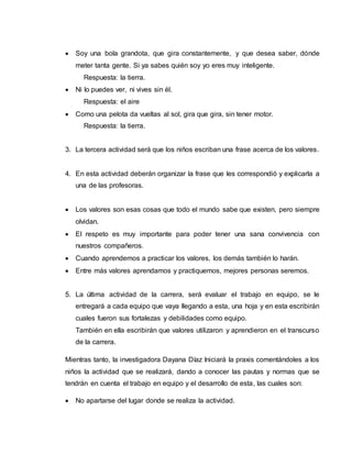  Soy una bola grandota, que gira constantemente, y que desea saber, dónde
meter tanta gente. Si ya sabes quién soy yo eres muy inteligente.
Respuesta: la tierra.
 Ni lo puedes ver, ni vives sin él.
Respuesta: el aire
 Como una pelota da vueltas al sol, gira que gira, sin tener motor.
Respuesta: la tierra.
3. La tercera actividad será que los niños escriban una frase acerca de los valores.
4. En esta actividad deberán organizar la frase que les correspondió y explicarla a
una de las profesoras.
 Los valores son esas cosas que todo el mundo sabe que existen, pero siempre
olvidan.
 El respeto es muy importante para poder tener una sana convivencia con
nuestros compañeros.
 Cuando aprendemos a practicar los valores, los demás también lo harán.
 Entre más valores aprendamos y practiquemos, mejores personas seremos.
5. La última actividad de la carrera, será evaluar el trabajo en equipo, se le
entregará a cada equipo que vaya llegando a esta, una hoja y en esta escribirán
cuales fueron sus fortalezas y debilidades como equipo.
También en ella escribirán que valores utilizaron y aprendieron en el transcurso
de la carrera.
Mientras tanto, la investigadora Dayana Díaz Iniciará la praxis comentándoles a los
niños la actividad que se realizará, dando a conocer las pautas y normas que se
tendrán en cuenta el trabajo en equipo y el desarrollo de esta, las cuales son:
 No apartarse del lugar donde se realiza la actividad.
 