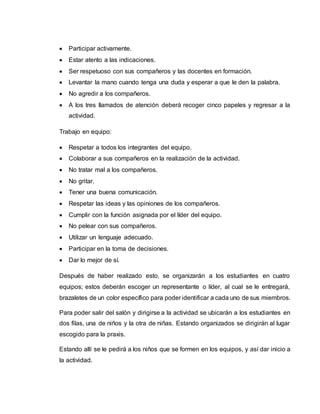  Participar activamente.
 Estar atento a las indicaciones.
 Ser respetuoso con sus compañeros y las docentes en formación.
 Levantar la mano cuando tenga una duda y esperar a que le den la palabra.
 No agredir a los compañeros.
 A los tres llamados de atención deberá recoger cinco papeles y regresar a la
actividad.
Trabajo en equipo:
 Respetar a todos los integrantes del equipo.
 Colaborar a sus compañeros en la realización de la actividad.
 No tratar mal a los compañeros.
 No gritar.
 Tener una buena comunicación.
 Respetar las ideas y las opiniones de los compañeros.
 Cumplir con la función asignada por el líder del equipo.
 No pelear con sus compañeros.
 Utilizar un lenguaje adecuado.
 Participar en la toma de decisiones.
 Dar lo mejor de sí.
Después de haber realizado esto, se organizarán a los estudiantes en cuatro
equipos; estos deberán escoger un representante o líder, al cual se le entregará,
brazaletes de un color específico para poder identificar a cada uno de sus miembros.
Para poder salir del salón y dirigirse a la actividad se ubicarán a los estudiantes en
dos filas, una de niños y la otra de niñas. Estando organizados se dirigirán al lugar
escogido para la praxis.
Estando allí se le pedirá a los niños que se formen en los equipos, y así dar inicio a
la actividad.
 