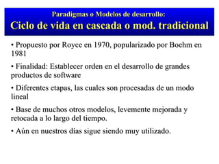 Propuesto por Royce en 1970, popularizado por Boehm en 1981 Finalidad: Establecer orden en el desarrollo de grandes productos de software Diferentes etapas, las cuales son procesadas de un modo lineal Base de muchos otros modelos, levemente mejorada y retocada a lo largo del tiempo.  Aún en nuestros días sigue siendo muy utilizado. Paradigmas o Modelos de desarrollo:  Ciclo de vida en cascada o mod. tradicional 