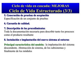5. Generación de pruebas de aceptación Especificación de un conjunto de pruebas 6. Garantía de calidad. 7. Descripción de los procedimientos Toda la documentación necesaria para describir tanto los procesos como el producto resultante 8. Instalación e implantación del nuevo sistema al entorno Principal característica del modelo:   la implantación del sistema descendente. Abstracción de sistema, de los subsistemas y finalmente de los módulos Ciclo de vida en cascada: MEJORAS Ciclo de Vida Estructurado (3/3) 