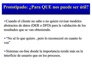 Prototipado: ¿Para QUE nos puede ser útil? Cuando el cliente no sabe o no quiere revisar modelos abstractos de datos (DER o DFD) para la validación de los resultados que se van obteniendo. “ No sé lo que quiero , pero lo reconoceré en cuanto lo vea” Sistemas on-line donde la importancia reside más en la interficie de usuario que en los procesos. 