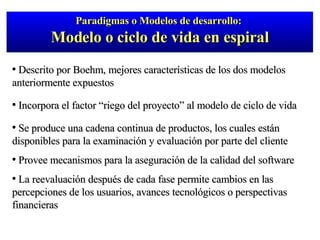 Descrito por Boehm, mejores características de los dos modelos anteriormente expuestos  Incorpora el factor “riego del proyecto” al modelo de ciclo de vida Se produce una cadena continua de productos, los cuales están disponibles para la examinación y evaluación por parte del cliente Provee mecanismos para la aseguración de la calidad del software La reevaluación después de cada fase permite cambios en las percepciones de los usuarios, avances tecnológicos o perspectivas financieras Paradigmas o Modelos de desarrollo:  Modelo o ciclo de vida en espiral 