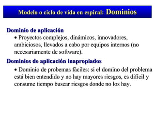 Modelo o ciclo de vida en espiral:  Dominios Dominio de aplicación Proyectos complejos, dinámicos, innovadores, ambiciosos, llevados a cabo por equipos internos (no necesariamente de software). Dominios de aplicación inapropiados Dominio de probemas fáciles: si el domino del problema está bien entendido y no hay mayores riesgos, es difícil y consume tiempo buscar riesgos donde no los hay. 