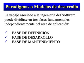 El trabajo asociado a la ingeniería del Software puede dividirse en tres fases fundamentales, independientemente del área de aplicación: FASE DE DEFINICIÓN FASE DE DESARROLLO FASE DE MANTENIMIENTO Paradigmas o Modelos de desarrollo 