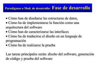 Cómo han de diseñarse las estructuras de datos, Cómo ha de implementarse la función como una arquitectura del software Cómo han de caracterizarse las interfaces Cómo ha de traducirse el diseño en un lenguaje de programación Cómo ha de realizarse la prueba Las tareas principales serán: diseño del software, generación de código y prueba del software Paradigmas o Mod. de desarrollo:   Fase de desarrollo 