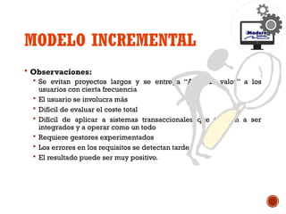 MODELO INCREMENTAL
 Observaciones:
 Se evitan proyectos largos y se entrega “Algo de valor” a los
usuarios con cierta frecuencia
 El usuario se involucra más
 Difícil de evaluar el coste total
 Difícil de aplicar a sistemas transaccionales que tienden a ser
integrados y a operar como un todo
 Requiere gestores experimentados
 Los errores en los requisitos se detectan tarde.
 El resultado puede ser muy positivo.
 