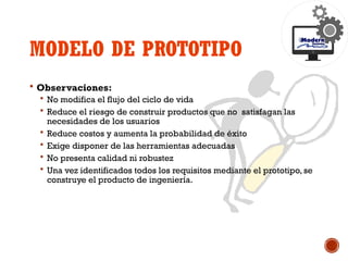 MODELO DE PROTOTIPO
 Observaciones:
 No modifica el flujo del ciclo de vida
 Reduce el riesgo de construir productos que no satisfagan las
necesidades de los usuarios
 Reduce costos y aumenta la probabilidad de éxito
 Exige disponer de las herramientas adecuadas
 No presenta calidad ni robustez
 Una vez identificados todos los requisitos mediante el prototipo, se
construye el producto de ingeniería.
 