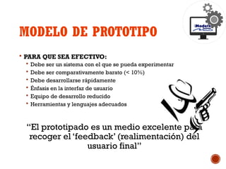 MODELO DE PROTOTIPO
 PARA QUE SEA EFECTIVO:
 Debe ser un sistema con el que se pueda experimentar
 Debe ser comparativamente barato (< 10%)
 Debe desarrollarse rápidamente
 Énfasis en la interfaz de usuario
 Equipo de desarrollo reducido
 Herramientas y lenguajes adecuados
“El prototipado es un medio excelente para
recoger el ‘feedback’ (realimentación) del
usuario final”
 