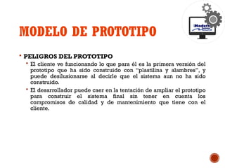 MODELO DE PROTOTIPO
 PELIGROS DEL PROTOTIPO
 El cliente ve funcionando lo que para él es la primera versión del
prototipo que ha sido construido con “plastilina y alambres”, y
puede desilusionarse al decirle que el sistema aun no ha sido
construido.
 El desarrollador puede caer en la tentación de ampliar el prototipo
para construir el sistema final sin tener en cuenta los
compromisos de calidad y de mantenimiento que tiene con el
cliente.
 