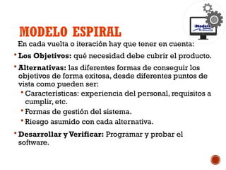 MODELO ESPIRAL
En cada vuelta o iteración hay que tener en cuenta:
 Los Objetivos: qué necesidad debe cubrir el producto.
 Alternativas: las diferentes formas de conseguir los
objetivos de forma exitosa, desde diferentes puntos de
vista como pueden ser:
 Características: experiencia del personal, requisitos a
cumplir, etc.
 Formas de gestión del sistema.
 Riesgo asumido con cada alternativa.
 Desarrollar y Verificar: Programar y probar el
software.
 