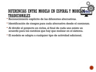 DIFERENCIAS ENTRE MODELO EN ESPIRAL Y MODELOS
TRADICIONALES
 Reconocimiento explícito de las diferentes alternativas.
 Identificación de riesgos para cada alternativa desde el comienzo.
 Al dividir el proyecto en ciclos, al final de cada uno existe un
acuerdo para los cambios que hay que realizar en el sistema.
 El modelo se adapta a cualquier tipo de actividad adicional.
 