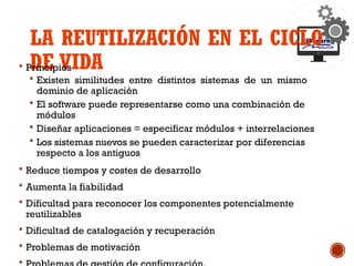 LA REUTILIZACIÓN EN EL CICLO
DE VIDA
 Principios
 Existen similitudes entre distintos sistemas de un mismo
dominio de aplicación
 El software puede representarse como una combinación de
módulos
 Diseñar aplicaciones = especificar módulos + interrelaciones
 Los sistemas nuevos se pueden caracterizar por diferencias
respecto a los antiguos
 Reduce tiempos y costes de desarrollo
 Aumenta la fiabilidad
 Dificultad para reconocer los componentes potencialmente
reutilizables
 Dificultad de catalogación y recuperación
 Problemas de motivación

 