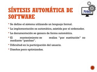 SÍNTESIS AUTOMÁTICA DE
SOFTWARE
 Se define el sistema utilizando un lenguaje formal.
 La implementación es automática, asistida por el ordenador.
 La documentación se genera de forma automática.
 El mantenimiento se realiza “por sustitución” no
mediante “parches”.
 Dificultad en la participación del usuario.
 Diseños poco optimizados.
 