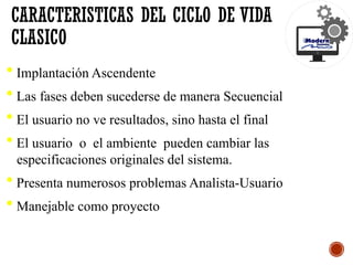 • Implantación Ascendente
• Las fases deben sucederse de manera Secuencial
• El usuario no ve resultados, sino hasta el final
• El usuario o el ambiente pueden cambiar las
especificaciones originales del sistema.
• Presenta numerosos problemas Analista-Usuario
• Manejable como proyecto
CARACTERISTICAS DEL CICLO DE VIDA
CLASICO
 