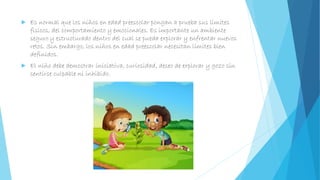  Es normal que los niños en edad preescolar pongan a prueba sus límites
físicos, del comportamiento y emocionales. Es importante un ambiente
seguro y estructurado dentro del cual se pueda explorar y enfrentar nuevos
retos. Sin embargo, los niños en edad preescolar necesitan límites bien
definidos.
 El niño debe demostrar iniciativa, curiosidad, deseo de explorar y gozo sin
sentirse culpable ni inhibido.
 