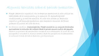 Algunos teoristas sobre el periodo preescolar:
 Piaget (desarrollo cognitivo): En la etapa pre operacional el niño utiliza las
habilidades de la imaginación y la memoria. El aprendizaje está
condicionado y se hace de memoria. El niño aún exhibe un desarrollo
cognitivo y de lenguaje egocéntrico, pero empieza a asimilar de forma
gradual los puntos de vista de otros.
 En términos genéticos, la psicología de J. Piaget consiste en un conjunto de estudios
que analizan la evolución del intelecto desde el periodo sensorio motriz del pequeño,
hasta el surgimiento del pensamiento conceptual en el adolescente. El punto de vista
psicogenético considera los diversos estadios desde dos perspectivas fundamentales:
la continúa a través de todo el desarrollo y la discontinua.
 
