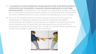 La primera es el proceso de adaptación siempre presente a través de dos elementos básicos:
la asimilación y la acomodación, la segunda se expresa propiamente en lo que Piaget
llama estructuras. La acomodación no sólo aparece como necesidad de someterse al medio,
sino se hace necesaria también para poder coordinar los diversos esquemas de asimilación.
El proceso de adaptación busca en algún momento la estabilidad y, en otros, el cambio.
 En el caso del concepto de equilibrio, existe una muy clara estructura de conjunto: el
agrupamiento. El mecanismo siempre es el mismo en el desarrollo del intelecto:
desconcentración de los objetos o de las relaciones con respecto a la percepción y la acción
propias (egocentrismo), corrección de la actividad egocéntrica y construcción de un
agrupamiento. En esto consiste el equilibrio, se trata de un proceso de autorregulación que
produce como resultado la adquisición de conocimientos.
 