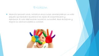 Erickson
 desarrollo personal social: Iniciativa versus culpa, caracterizada por un niño
pequeño que aprende a ajustarse a las reglas de comportamiento y
apariencia. El niño debe mostrar iniciativa, curiosidad, deseo de explorar y
alegría sin sentirse culpable ni inhibido.
 