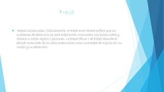 Freud
 etapas sicosexuales: Clásicamente, la etapa anal tardía infiere que los
problemas de desarrollo en esta etapa están vinculados con posesividad y
rechazo a soltar objetos o personas. La etapa fálica o de Edipo describe el
período avanzado de los años preescolares como una etapa de orgullo por su
cuerpo y su desarrollo.
 
