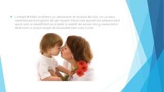  La etapa de Edipo se refiere a un sentimiento de cercanía del niño con un amor
romántico por el progenitor del sexo opuesto. Freud creía que esto era necesario para
que el niño se identificara con el padre (o madre) del mismo sexo y comenzara a
desarrollar su propia imagen de sexualidad como niño o niña.
 