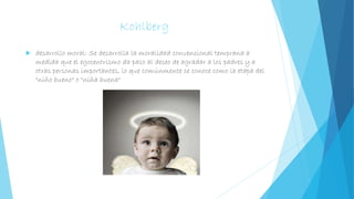 Kohlberg
 desarrollo moral: Se desarrolla la moralidad convencional temprana a
medida que el egocentrismo da paso al deseo de agradar a los padres y a
otras personas importantes, lo que comúnmente se conoce como la etapa del
"niño bueno" o "niña buena"
 