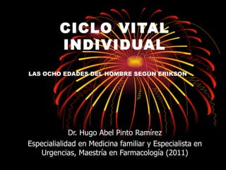 CICLO VITAL
         INDIVIDUAL
LAS OCHO EDADES DEL HOMBRE SEGÚN ERIKSON




             Dr. Hugo Abel Pinto Ramírez
Especialialidad en Medicina familiar y Especialista en
    Urgencias, Maestría en Farmacología (2011)
 