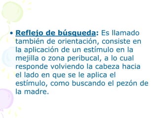 • Reflejo de búsqueda: Es llamado
también de orientación, consiste en
la aplicación de un estímulo en la
mejilla o zona peribucal, a lo cual
responde volviendo la cabeza hacia
el lado en que se le aplica el
estímulo, como buscando el pezón de
la madre.
 