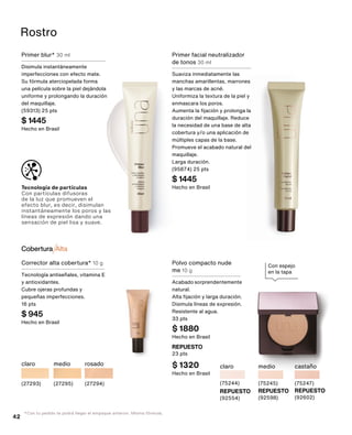Primer blur* 30 ml
Disimula instantáneamente
imperfecciones con efecto mate.
Su fórmula aterciopelada forma
una película sobre la piel dejándola
uniforme y prolongando la duración
del maquillaje.
(59313) 25 pts
$ 1445
Hecho en Brasil
Primer facial neutralizador
de tonos 30 ml
Suaviza inmediatamente las
manchas amarillentas, marrones
y las marcas de acné.
Uniformiza la textura de la piel y
enmascara los poros.
Aumenta la fijación y prolonga la
duración del maquillaje. Reduce
la necesidad de una base de alta
cobertura y/o una aplicación de
múltiples capas de la base.
Promueve el acabado natural del
maquillaje.
Larga duración.
(95874) 25 pts
$ 1445
Hecho en Brasil
Rostro
Tecnología de partículas
Con partículas difusoras
de la luz que promueven el
efecto blur, es decir, disimulan
instantáneamente los poros y las
líneas de expresión dando una
sensación de piel lisa y suave.
Con espejo
en la tapa
REPUESTO
(92554)
claro
(75244)
REPUESTO
(92598)
medio
(75245)
REPUESTO
(92602)
castaño
(75247)
Polvo compacto nude
me 10 g
Acabado sorprendentemente
natural.
Alta fijación y larga duración.
Disimula líneas de expresión.
Resistente al agua.
33 pts
$ 1880
Hecho en Brasil
REPUESTO
23 pts
$ 1320
Hecho en Brasil
*Con tu pedido te podrá llegar el empaque anterior. Misma fórmula.
medio
(27295)
rosado
(27294)
claro
(27293)
Cobertura AltaAlta
Corrector alta cobertura* 10 g
Tecnología antiseñales, vitamina E
y antioxidantes.
Cubre ojeras profundas y
pequeñas imperfecciones.
16 pts
$ 945
Hecho en Brasil
42
 