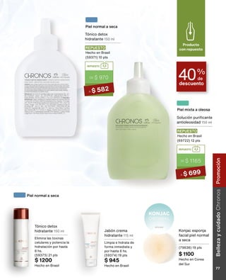 Tónico detox
hidratante 150 ml
Elimina las toxinas
celulares y potencia la
hidratación por hasta
6 hs.
(59375) 21 pts
$ 1200
Hecho en Brasil
Jabón crema
hidratante 115 ml
Limpia e hidrata de
forma inmediata y
por hasta 6 hs.
(59374) 19 pts
$ 945
Hecho en Brasil
Piel normal a seca
descuento
40%
de
Producto
con repuesto
Solución purificante
antioleosidad 150 ml
REPUESTO
Hecho en Brasil
(69722) 12 pts
REPUESTO
DE $ 1165
A $ 699
Piel mixta a oleosa
Tónico detox
hidratante 150 ml
REPUESTO
Hecho en Brasil
(59371) 10 pts
REPUESTO
DE $ 970
A $ 582
Piel normal a seca
Konjac esponja
facial piel normal
a seca
(79636) 19 pts
$ 1100
Hecho en Corea
del Sur
BellezaycuidadoChronos
77
Promoción
 