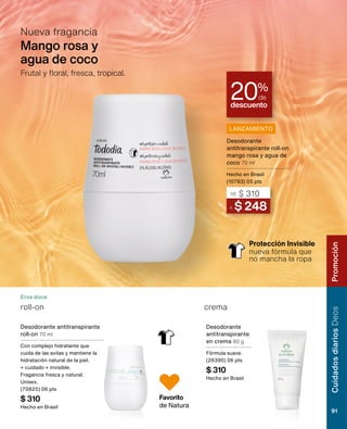 descuento
20%
de
Protección Invisible
nueva fórmula que
no mancha la ropa
Mango rosa y
agua de coco
Nueva fragancia
Frutal y floral, fresca, tropical.
Erva doce
Favorito
de Natura
Desodorante antitranspirante
roll-on 70 ml
Con complejo hidratante que
cuida de las axilas y mantiene la
hidratación natural de la piel.
+ cuidado + invisible.
Fragancia fresca y natural.
Unisex.
(70825) 06 pts
$ 310
Hecho en Brasil
Desodorante
antitranspirante
en crema 80 g
Fórmula suave.
(26390) 06 pts
$ 310
Hecho en Brasil
roll-on crema
LANZAMIENTO
A $ 248
DE $ 310
Desodorante
antitranspirante roll-on
mango rosa y agua de
coco 70 ml
Hecho en Brasil
(10783) 05 pts
RostroChronos
91
CuidadosdiariosDeos
91
Promoción
 