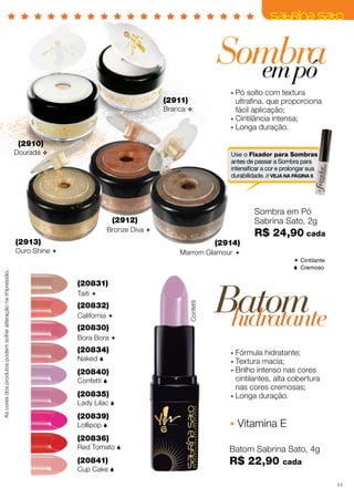 (2910)
Dourada v
(2911)
Branca v
(2913)
Ouro Shine 
(2912)
Bronze Diva 
(2914)
Marrom Glamour 
Sombra em Pó
Sabrina Sato, 2g
R$ 24,90 cada
Sombraempó
(20830)
Bora Bora 
(20839)
Lollipop 
(20836)
Red Tomato 
(20841)
Cup Cake 
Confetti
(20831)
Taiti 
(20834)
Naked 
(20832)
California 
(20835)
Lady Lilac 
(20840)
Confetti 
Batom Sabrina Sato, 4g
R$ 22,90 cada
•	Fórmula hidratante;
•	Textura macia;
•	Brilho intenso nas cores
cintilantes, alta cobertura
nas cores cremosas;
•	Longa duração.
•	Pó solto com textura
ultrafina, que proporciona
fácil aplicação;
•	Cintilância intensa;
•	Longa duração.
Batomhidratante
Vitamina E
Use o Fixador para Sombras
antes de passar a Sombra para
intensificar a cor e prolongar sua
durabilidade. // VEJA NA PÁGINA 6
Ascoresdosprodutospodemsofreralteraçãonaimpressão.
 Cintilante
 Cremoso
11
 